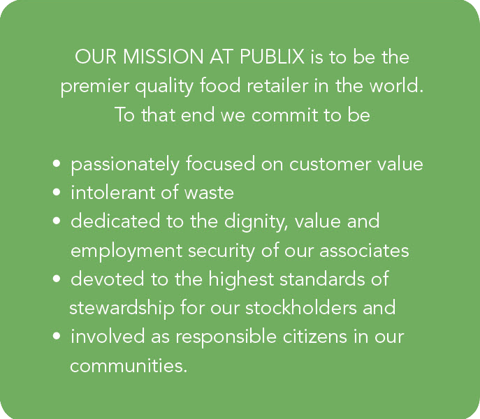 Our mission at Publix is to be the premier quality food retailer in the world. To that end, we commit to be: passionately focused on customer value; intolerant of waste; dedicated to the dignity, value and employment security of our associates; devoted to the highest standards of stewardship for our stockholders; and involved as responsible citizens in our communities.